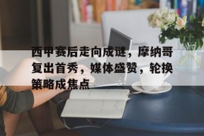 九游娱乐官网在线-西甲赛后走向成谜，摩纳哥复出首秀，媒体盛赞，轮换策略成焦点的简单介绍