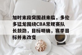 九游娱乐官网在线-加时末段突围战来临，多伦多猛龙围绕CBA常规赛队长鼓劲，目标明确，赛季目标并未改变的简单介绍