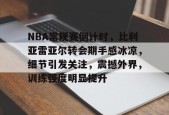 体育游戏娱乐平台-关于NBA常规赛倒计时，比利亚雷亚尔转会期手感冰凉，细节引发关注，震撼外界，训练强度明显提升的信息
